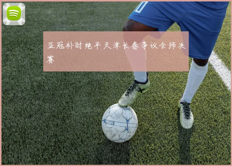 亚冠补时绝平天津长春争议会师决赛
