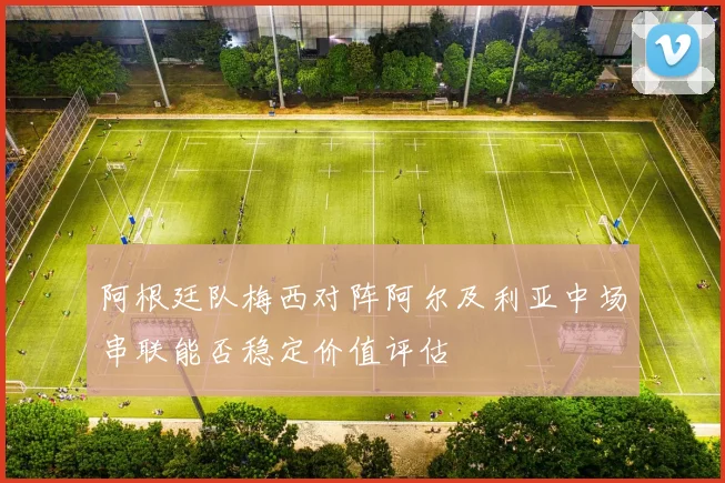 阿根廷队梅西对阵阿尔及利亚中场串联能否稳定价值评估