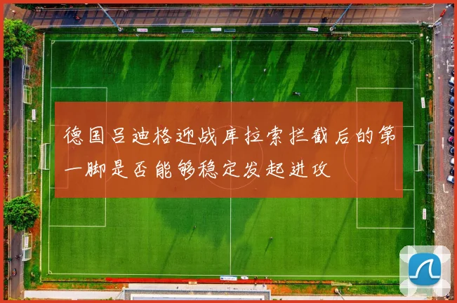 德国吕迪格迎战库拉索拦截后的第一脚是否能够稳定发起进攻