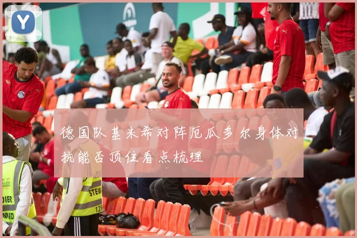 德国队基米希对阵厄瓜多尔身体对抗能否顶住看点梳理