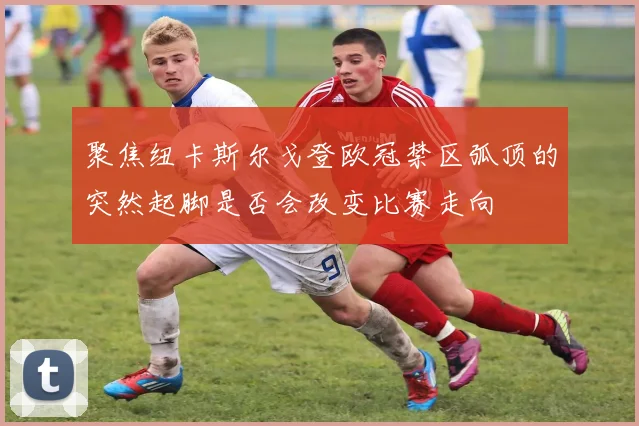 聚焦纽卡斯尔戈登欧冠禁区弧顶的突然起脚是否会改变比赛走向