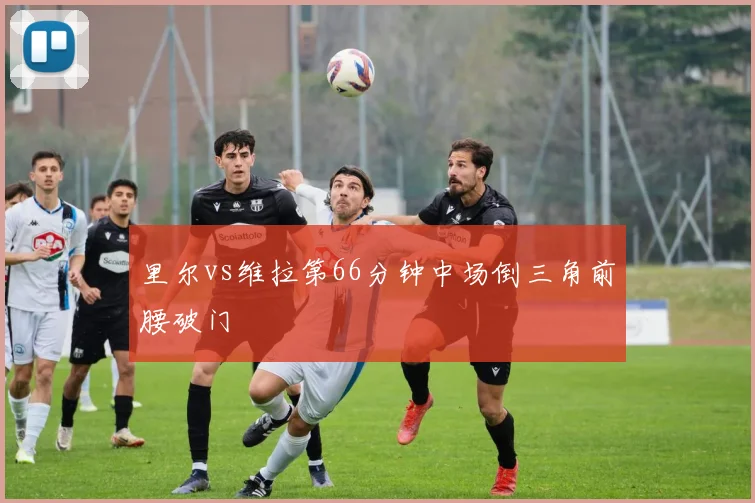里尔vs维拉第66分钟中场倒三角前腰破门