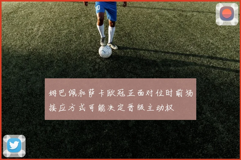 姆巴佩和萨卡欧冠正面对位时前场接应方式可能决定晋级主动权