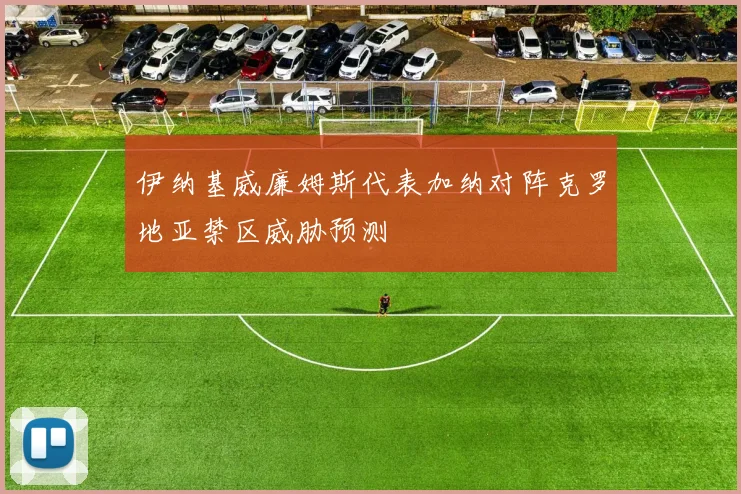 伊纳基威廉姆斯代表加纳对阵克罗地亚禁区威胁预测