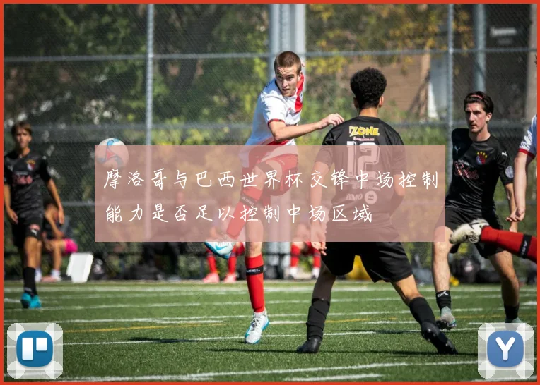 摩洛哥与巴西世界杯交锋中场控制能力是否足以控制中场区域
