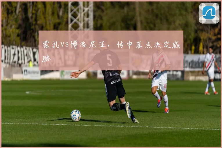 蒙扎vs博洛尼亚,传中落点决定威胁