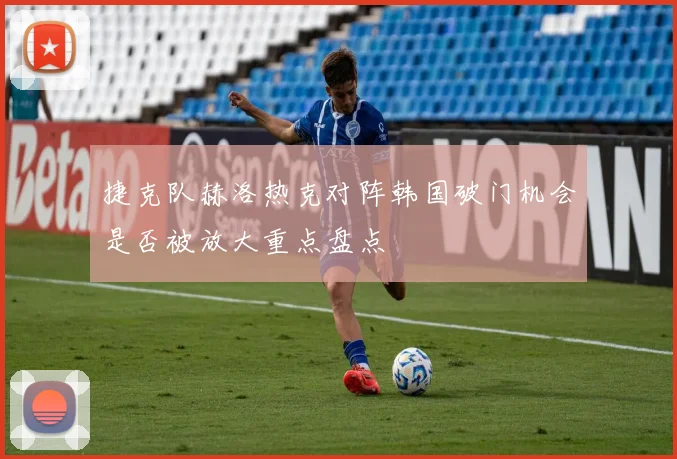 捷克队赫洛热克对阵韩国破门机会是否被放大重点盘点