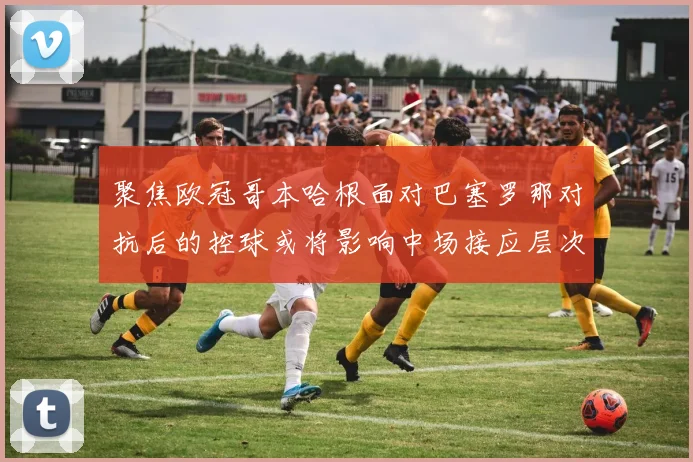 聚焦欧冠哥本哈根面对巴塞罗那对抗后的控球或将影响中场接应层次
