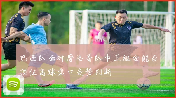 巴西队面对摩洛哥队中卫组合能否顶住高球盘口走势判断