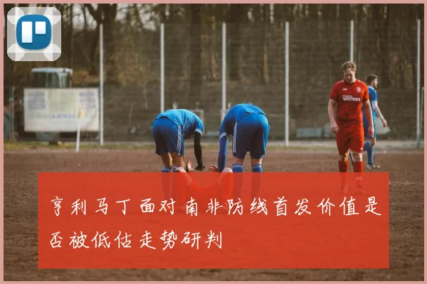 亨利马丁面对南非防线首发价值是否被低估走势研判
