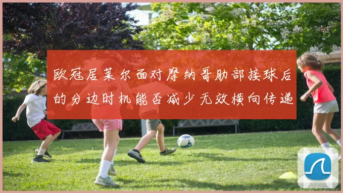 欧冠居莱尔面对摩纳哥肋部接球后的分边时机能否减少无效横向传递
